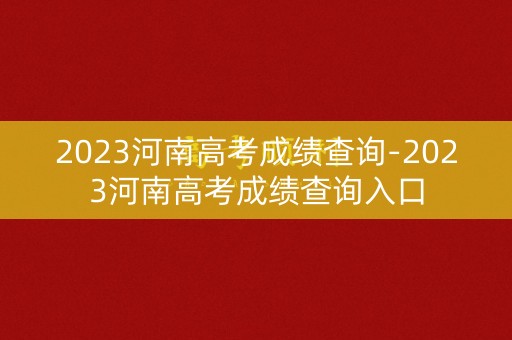 2023河南高考成绩查询-2023河南高考成绩查询入口