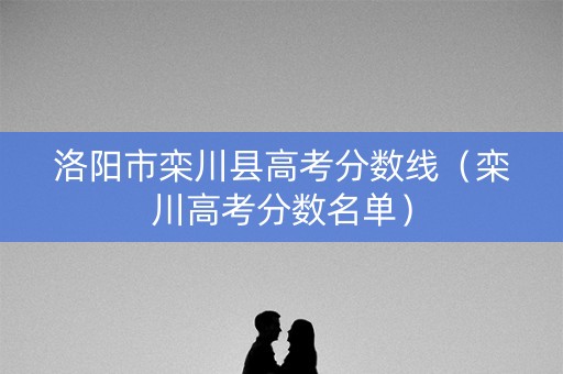 洛阳市栾川县高考分数线(栾川高考分数名单) 洛阳市栾川县高考分数线(栾川高考分数名单)