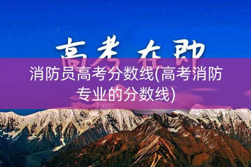消防员高考分数线(高考消防专业的分数线)