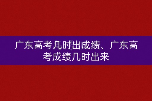 广东高考几时出成绩、广东高考成绩几时出来