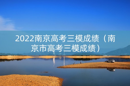 2022南京高考三模成绩(南京市高考三模成绩) 2022南京高考三模成绩(南京市高考三模成绩)