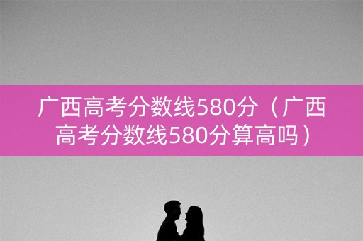广西高考分数线580分（广西高考分数线580分算高吗）