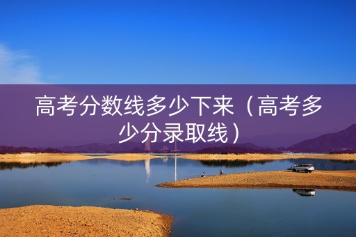 高考分数线多少下来（高考多少分录取线）