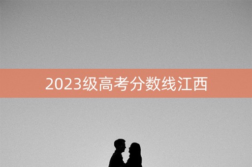 2023级高考分数线江西 2023级高考分数线江西