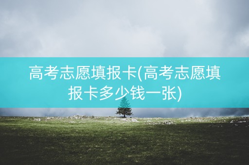 高考志愿填报卡(高考志愿填报卡多少钱一张) 高考志愿填报卡(高考志愿填报卡多少钱一张)