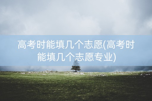 高考时能填几个志愿(高考时能填几个志愿专业) 高考时能填几个志愿(高考时能填几个志愿专业)