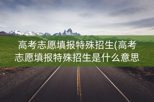 高考志愿填报特殊招生(高考志愿填报特殊招生是什么意思) 高考志愿填报特殊招生(高考志愿填报特殊招生是什么意思)