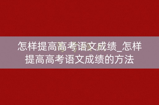 怎样提高高考语文成绩_怎样提高高考语文成绩的方法 怎样提高高考语文成绩_怎样提高高考语文成绩的方法