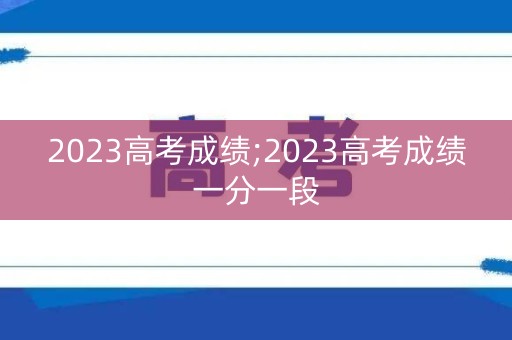 2023高考成绩;2023高考成绩一分一段 2023高考成绩;2023高考成绩一分一段