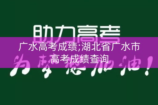 广水高考成绩;湖北省广水市高考成绩查询 广水高考成绩;湖北省广水市高考成绩查询