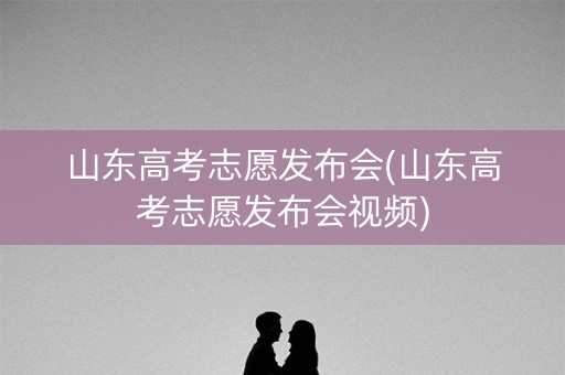 山东高考志愿发布会(山东高考志愿发布会视频) 山东高考志愿发布会(山东高考志愿发布会视频)