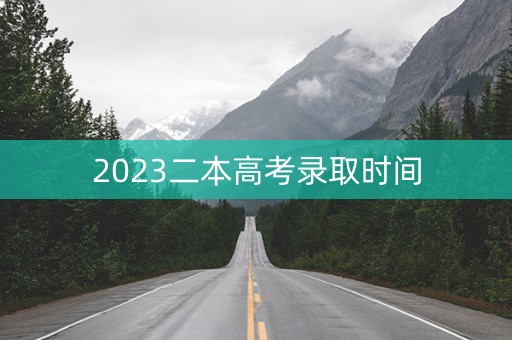 2023二本高考录取时间 2023二本高考录取时间