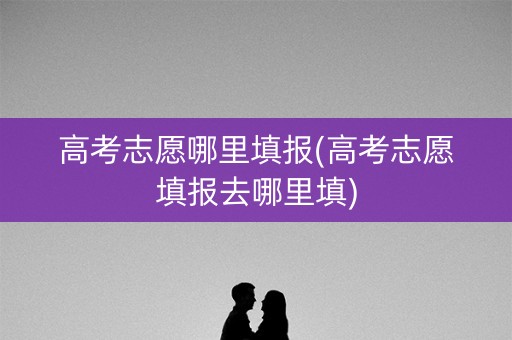 高考志愿哪里填报(高考志愿填报去哪里填) 高考志愿哪里填报(高考志愿填报去哪里填)