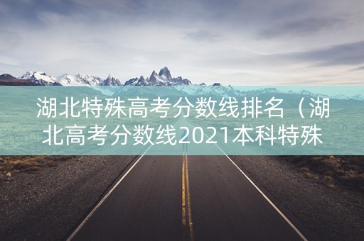 湖北特殊高考分数线排名（湖北高考分数线2021本科特殊招生线）
