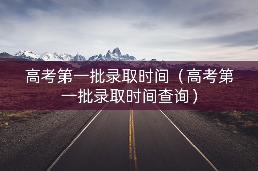 高考第一批录取时间（高考第一批录取时间查询）