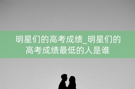 明星们的高考成绩_明星们的高考成绩最低的人是谁