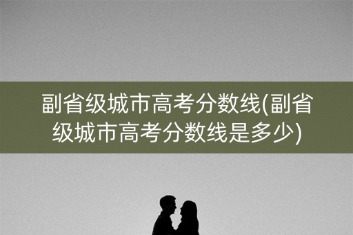 副省级城市高考分数线(副省级城市高考分数线是多少) 副省级城市高考分数线(副省级城市高考分数线是多少)