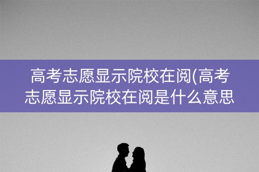 高考志愿显示院校在阅(高考志愿显示院校在阅是什么意思)