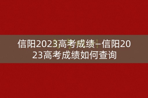 信阳2023高考成绩—信阳2023高考成绩如何查询