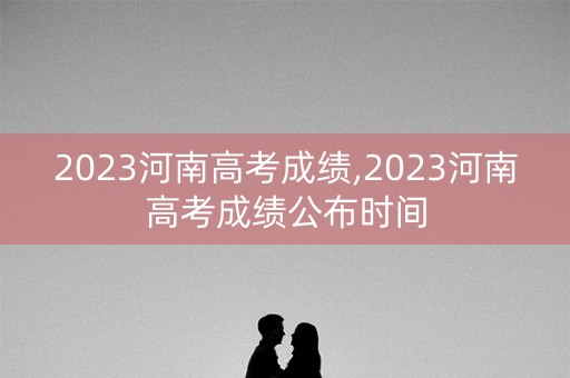 2023河南高考成绩,2023河南高考成绩公布时间