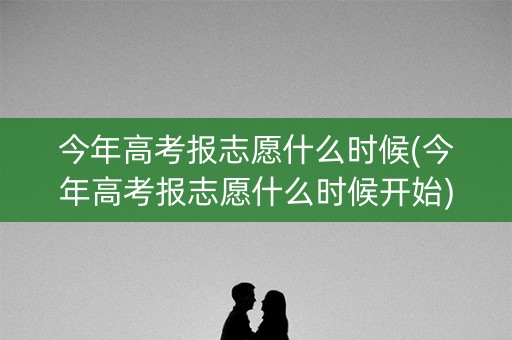 今年高考报志愿什么时候(今年高考报志愿什么时候开始)