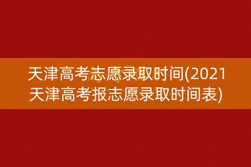 天津高考志愿录取时间(2021天津高考报志愿录取时间表)