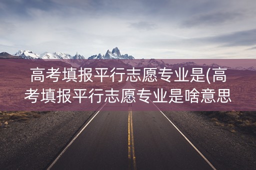 高考填报平行志愿专业是(高考填报平行志愿专业是啥意思) 高考填报平行志愿专业是(高考填报平行志愿专业是啥意思)