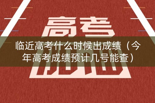 临近高考什么时候出成绩（今年高考成绩预计几号能查）