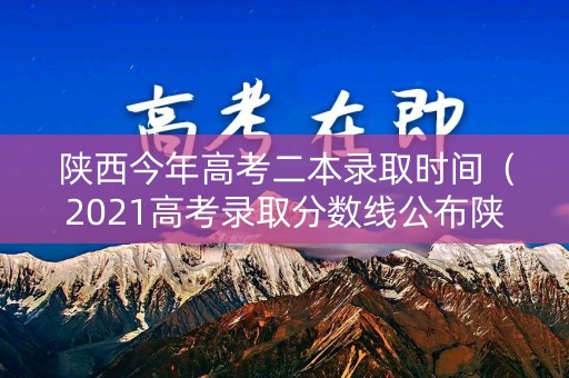 陕西今年高考二本录取时间（2021高考录取分数线公布陕西二本填报时间）