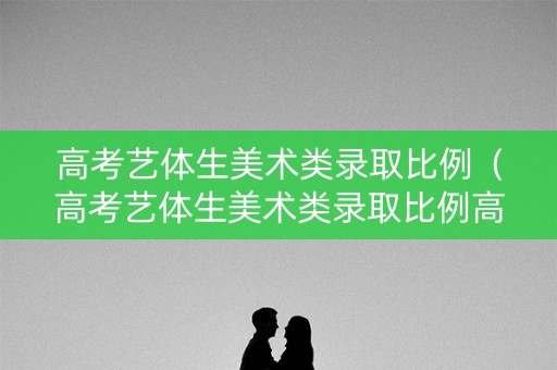 高考艺体生美术类录取比例（高考艺体生美术类录取比例高吗）