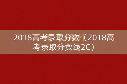 2018高考录取分数(2018高考录取分数线2C) 2018高考录取分数(2018高考录取分数线2C)
