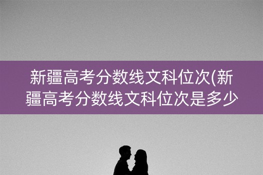 新疆高考分数线文科位次(新疆高考分数线文科位次是多少)