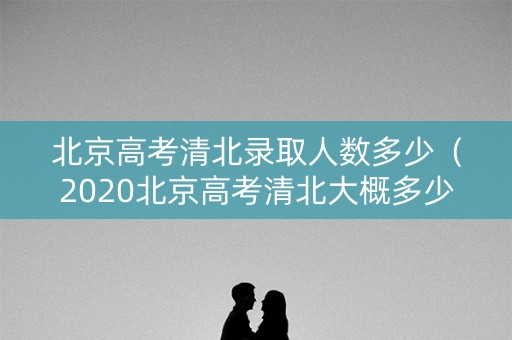 北京高考清北录取人数多少（2020北京高考清北大概多少分）