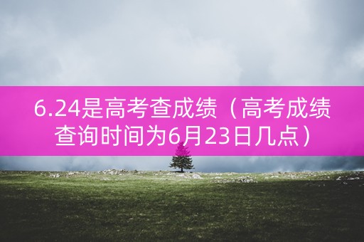 6.24是高考查成绩（高考成绩查询时间为6月23日几点）