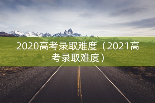 2020高考录取难度（2021高考录取难度）