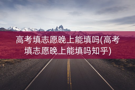 高考填志愿晚上能填吗(高考填志愿晚上能填吗知乎)