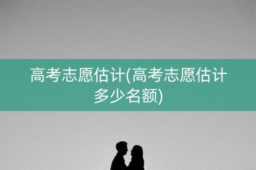 高考志愿估计(高考志愿估计多少名额)