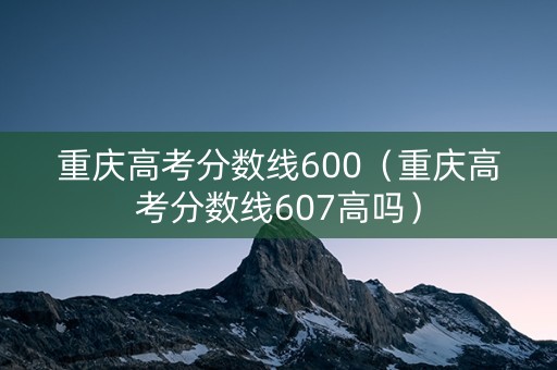 重庆高考分数线600（重庆高考分数线607高吗）