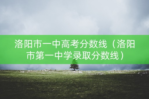 洛阳市一中高考分数线（洛阳市第一中学录取分数线）