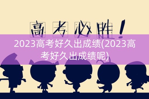 2023高考好久出成绩(2023高考好久出成绩呢)