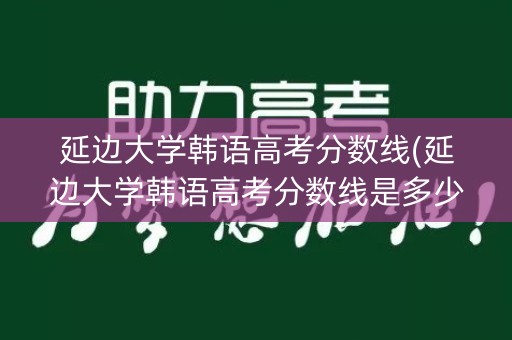 延边大学韩语高考分数线(延边大学韩语高考分数线是多少)
