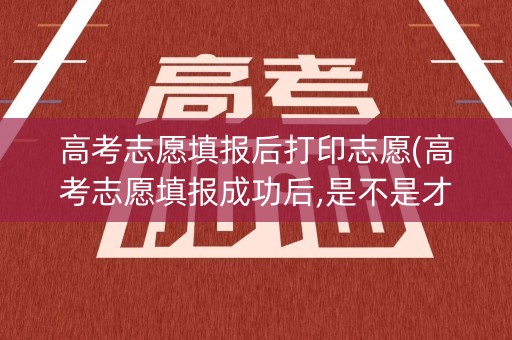 高考志愿填报后打印志愿(高考志愿填报成功后,是不是才能打印)