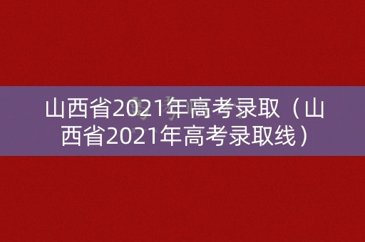 山西省2021年高考录取（山西省2021年高考录取线）