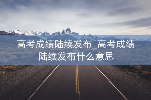 高考成绩陆续发布_高考成绩陆续发布什么意思
