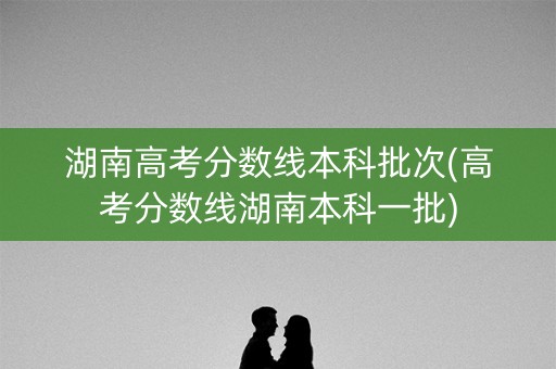 湖南高考分数线本科批次(高考分数线湖南本科一批)