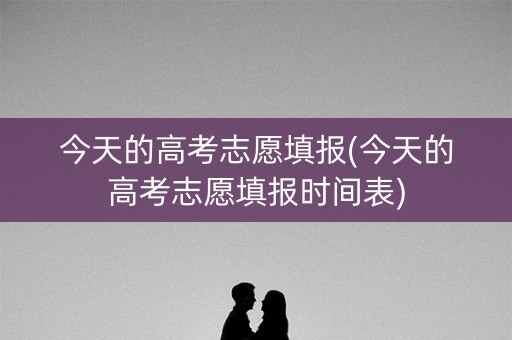 今天的高考志愿填报(今天的高考志愿填报时间表)