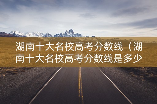 湖南十大名校高考分数线(湖南十大名校高考分数线是多少) 湖南十大名校高考分数线(湖南十大名校高考分数线是多少)