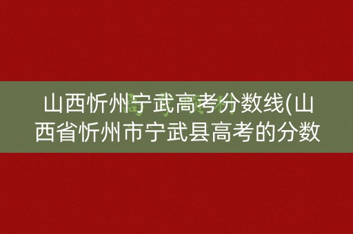 山西忻州宁武高考分数线(山西省忻州市宁武县高考的分数)