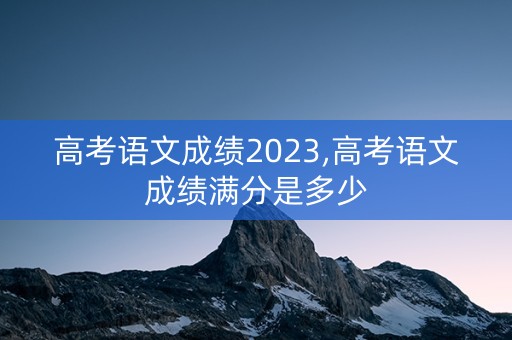 高考语文成绩2023,高考语文成绩满分是多少