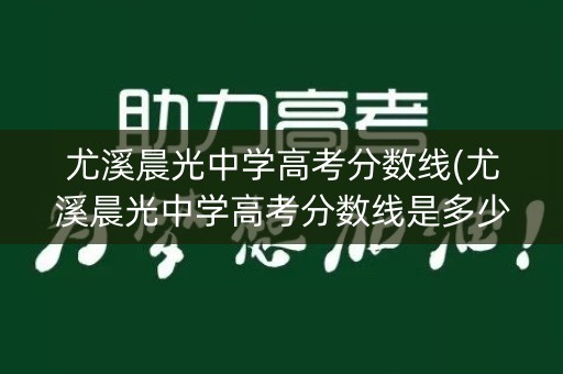 尤溪晨光中学高考分数线(尤溪晨光中学高考分数线是多少)